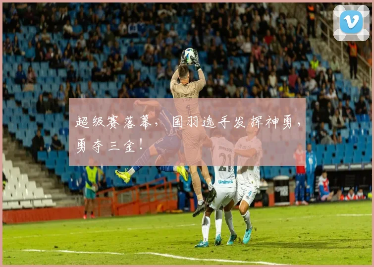 超级赛落幕，国羽选手发挥神勇，勇夺三金！
