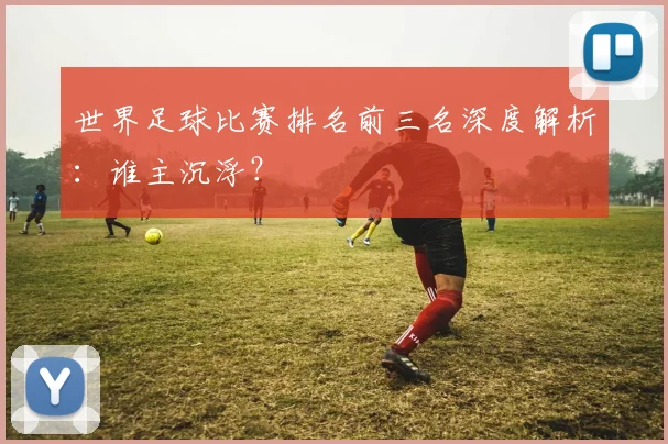 世界足球比赛排名前三名深度解析：谁主沉浮？