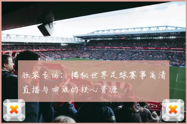 独家专访：揭秘世界足球赛事高清直播与回放的核心资源