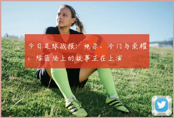 今日足球战报：绝杀、冷门与荣耀，绿茵场上的故事正在上演