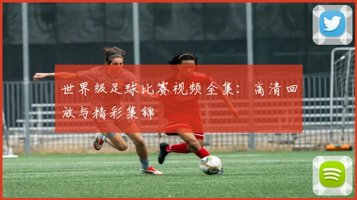 世界级足球比赛视频全集：高清回放与精彩集锦