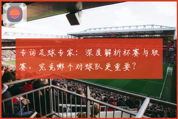 专访足球专家：深度解析杯赛与联赛，究竟哪个对球队更重要？