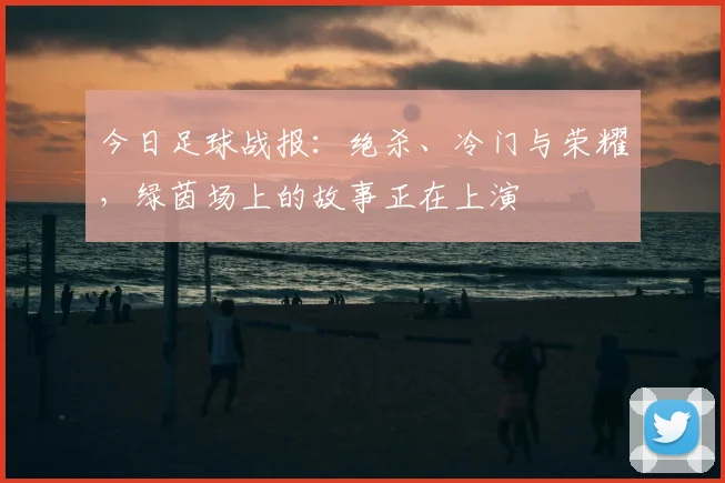 今日足球战报：绝杀、冷门与荣耀，绿茵场上的故事正在上演