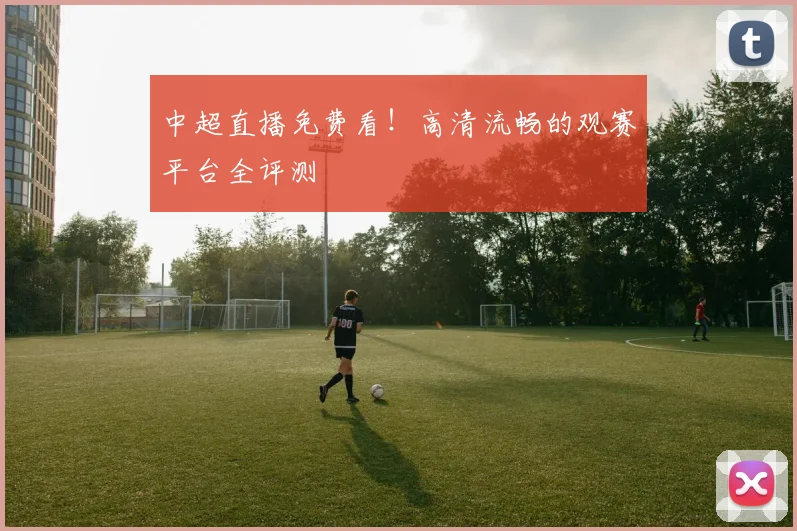 中超直播免费看！高清流畅的观赛平台全评测