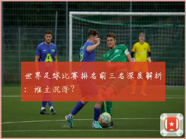 世界足球比赛排名前三名深度解析：谁主沉浮？