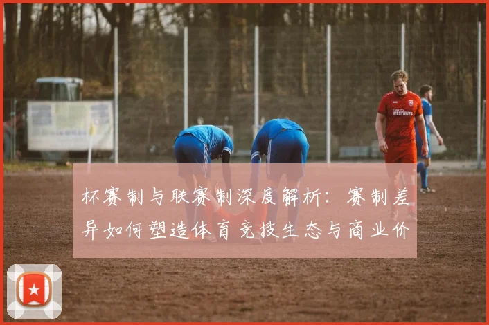 杯赛制与联赛制深度解析：赛制差异如何塑造体育竞技生态与商业价值