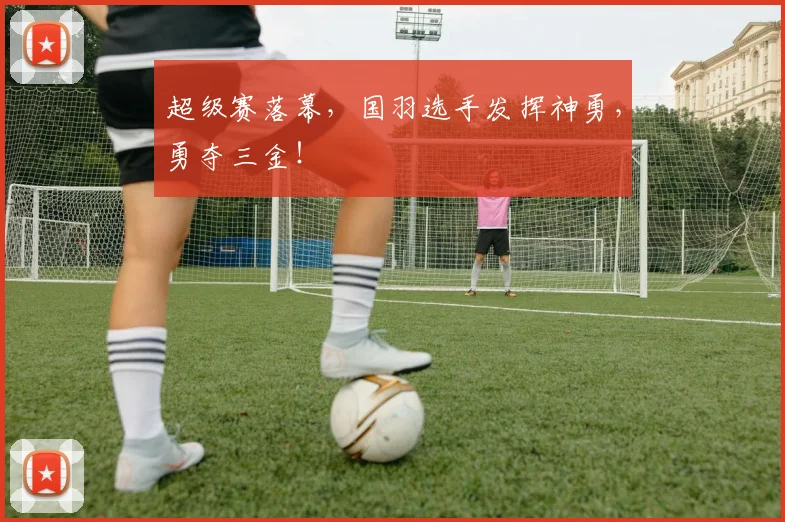 超级赛落幕，国羽选手发挥神勇，勇夺三金！